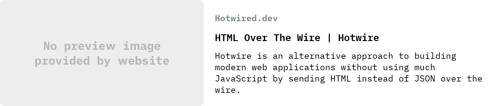 From Hotwired.dev: HTML Over The Wire | Hotwire | Hotwire is an alternative approach to building modern web applications without using much JavaScript by sending HTML instead of JSON over the wire.