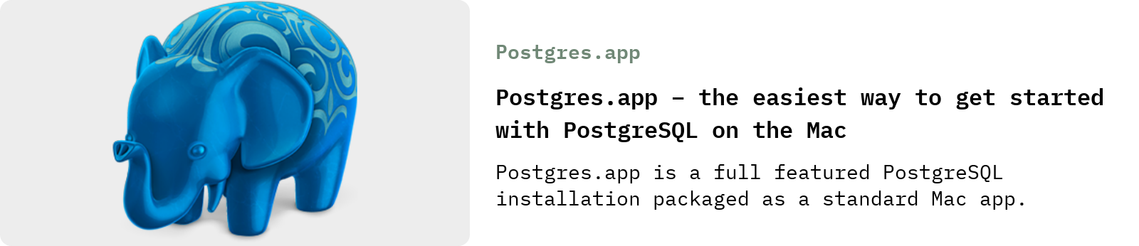 From Postgres.app: Postgres.app – the easiest way to get started with PostgreSQL on the Mac | Postgres.app is a full featured PostgreSQL installation packaged as a standard Mac app.