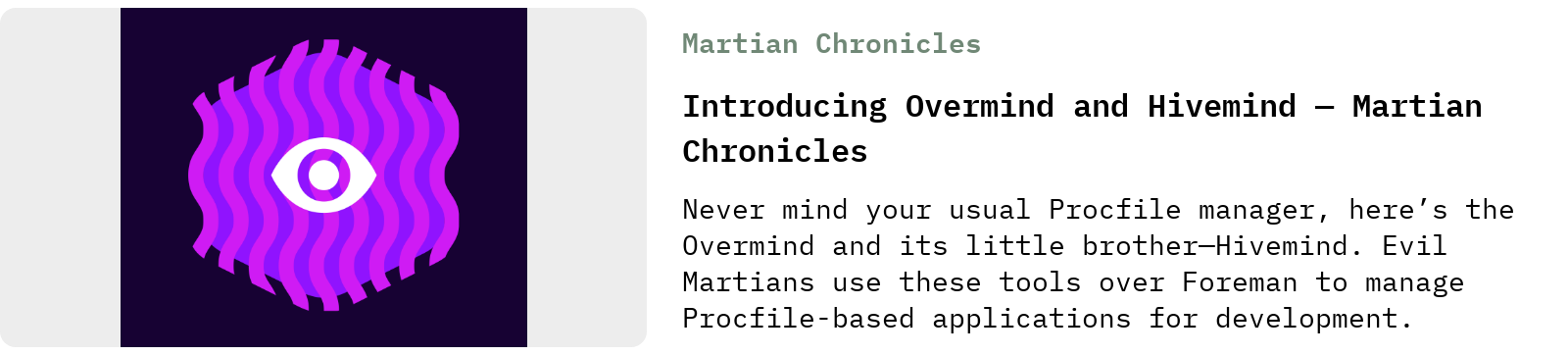 From Martian Chronicles: Introducing Overmind and Hivemind — Martian Chronicles | Never mind your usual Procfile manager, here’s the Overmind and its little brother—Hivemind. Evil Martians use these tools over Foreman to manage Procfile-based applications for development.